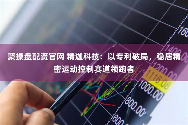 聚操盘配资官网 精迦科技：以专利破局，稳居精密运动控制赛道领跑者