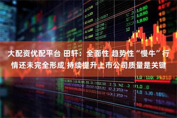 大配资优配平台 田轩：全面性 趋势性“慢牛”行情还未完全形成 持续提升上市公司质量是关键