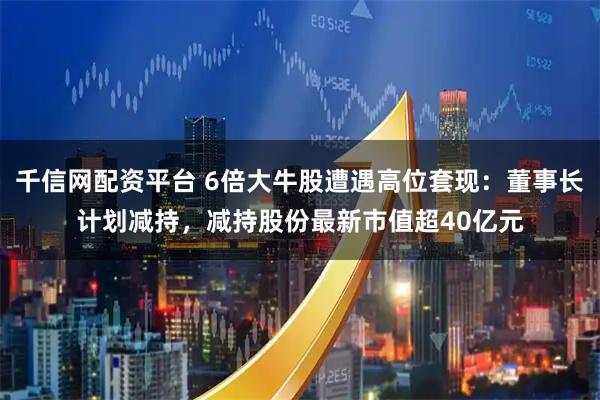 千信网配资平台 6倍大牛股遭遇高位套现：董事长计划减持，减持股份最新市值超40亿元