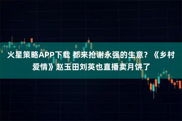 火星策略APP下载 都来抢谢永强的生意？《乡村爱情》赵玉田刘英也直播卖月饼了
