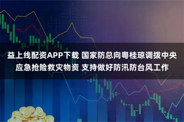 益上线配资APP下载 国家防总向粤桂琼调拨中央应急抢险救灾物资 支持做好防汛防台风工作