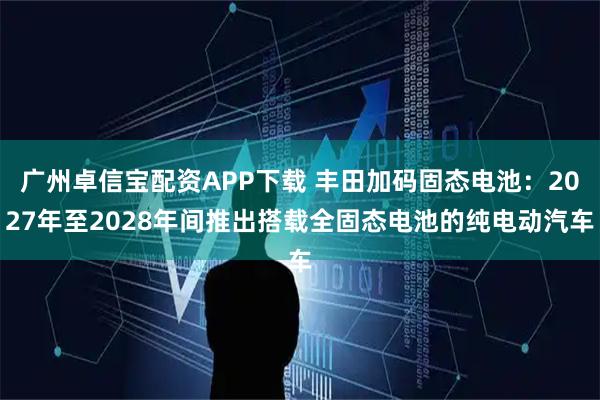 广州卓信宝配资APP下载 丰田加码固态电池：2027年至2028年间推出搭载全固态电池的纯电动汽车