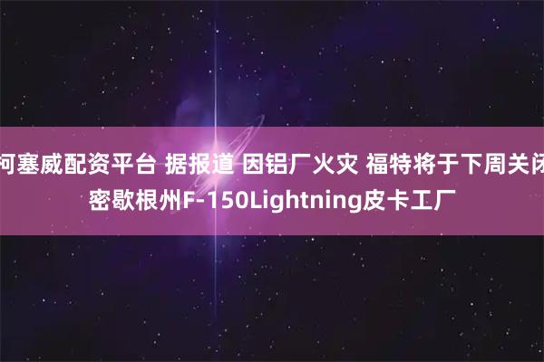柯塞威配资平台 据报道 因铝厂火灾 福特将于下周关闭密歇根州F-150Lightning皮卡工厂