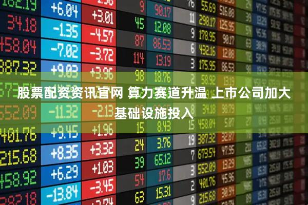 股票配资资讯官网 算力赛道升温&#32;上市公司加大基础设施投入