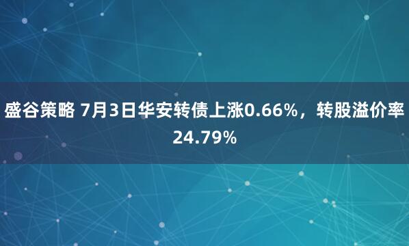盛谷策略 7月3日华安转债上涨0.66%，转股溢价率24.79%