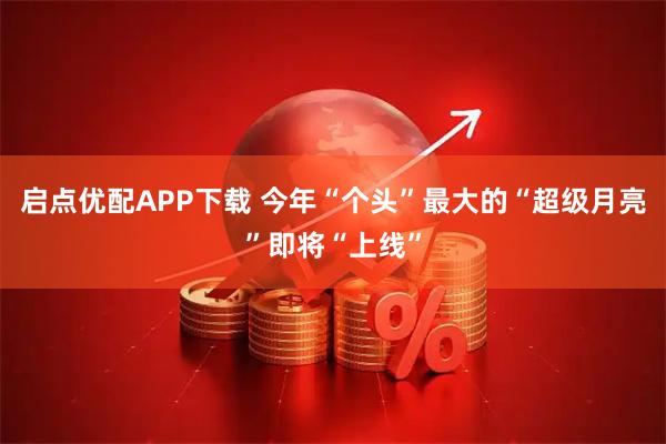 启点优配APP下载 今年“个头”最大的“超级月亮”即将“上线”