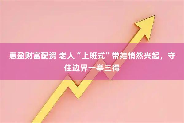 惠盈财富配资 老人“上班式”带娃悄然兴起，守住边界一举三得