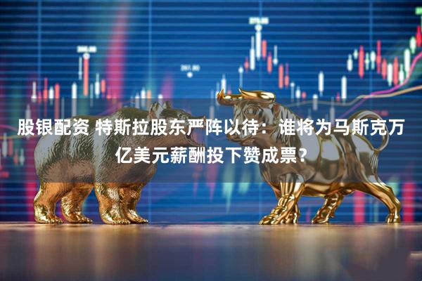 股银配资 特斯拉股东严阵以待：谁将为马斯克万亿美元薪酬投下赞成票？