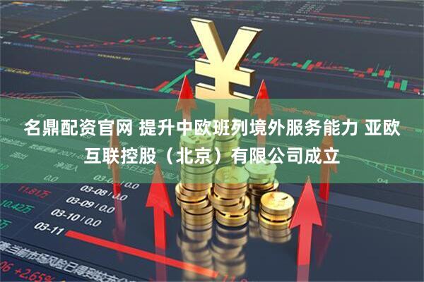 名鼎配资官网 提升中欧班列境外服务能力 亚欧互联控股（北京）有限公司成立