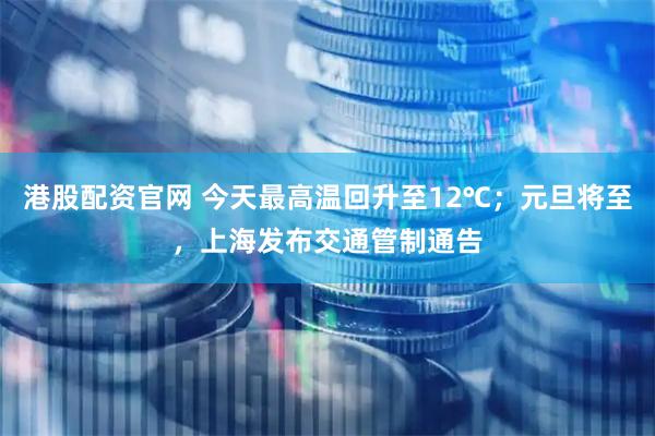 港股配资官网 今天最高温回升至12℃；元旦将至，上海发布交通管制通告