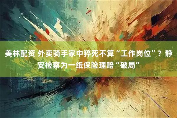 美林配资 外卖骑手家中猝死不算“工作岗位”？静安检察为一纸保险理赔“破局”