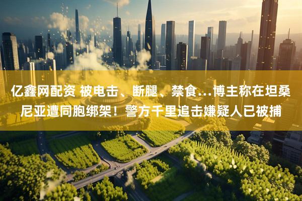 亿鑫网配资 被电击、断腿、禁食…博主称在坦桑尼亚遭同胞绑架！警方千里追击嫌疑人已被捕