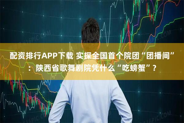 配资排行APP下载 实探全国首个院团“团播间”：陕西省歌舞剧院凭什么“吃螃蟹”？