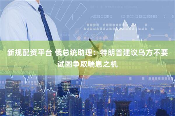 新规配资平台 俄总统助理：特朗普建议乌方不要试图争取喘息之机