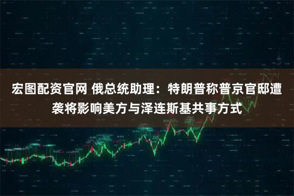 宏图配资官网 俄总统助理：特朗普称普京官邸遭袭将影响美方与泽连斯基共事方式