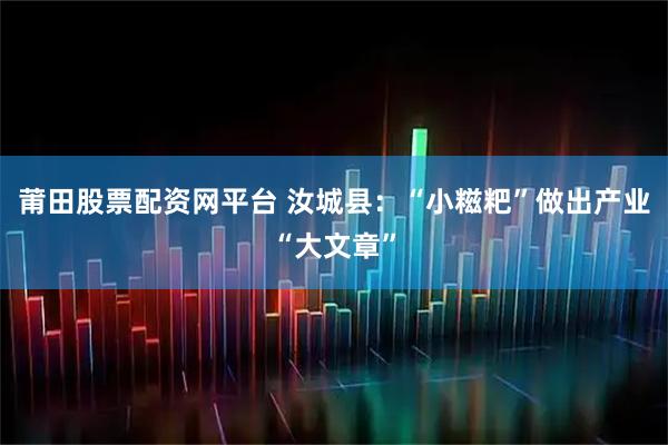 莆田股票配资网平台 汝城县：“小糍粑”做出产业“大文章”