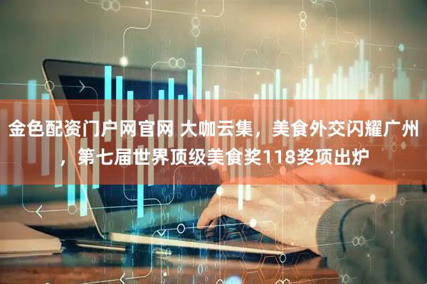 金色配资门户网官网 大咖云集，美食外交闪耀广州，第七届世界顶级美食奖118奖项出炉