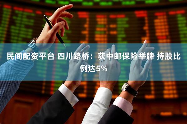 民间配资平台 四川路桥：获中邮保险举牌 持股比例达5%