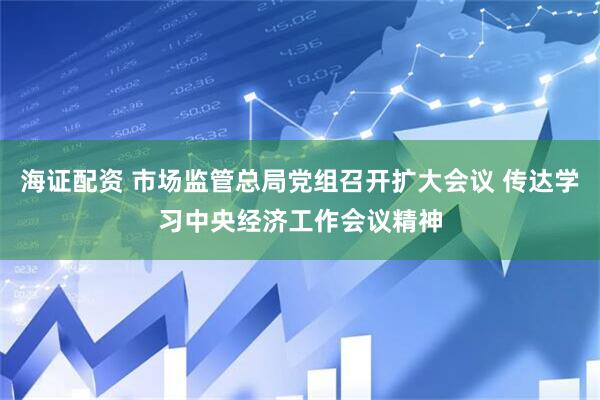 海证配资 市场监管总局党组召开扩大会议 传达学习中央经济工作会议精神