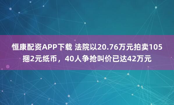 恒康配资APP下载 法院以20.76万元拍卖105捆2元纸币，40人争抢叫价已达42万元