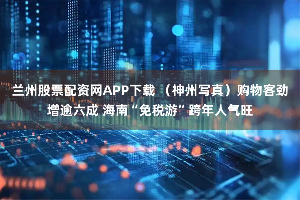兰州股票配资网APP下载 （神州写真）购物客劲增逾六成 海南“免税游”跨年人气旺