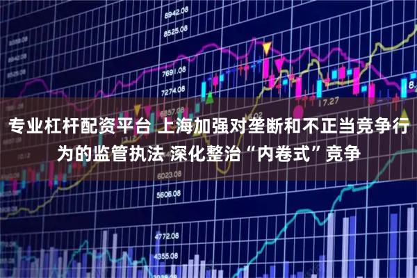 专业杠杆配资平台 上海加强对垄断和不正当竞争行为的监管执法 深化整治“内卷式”竞争