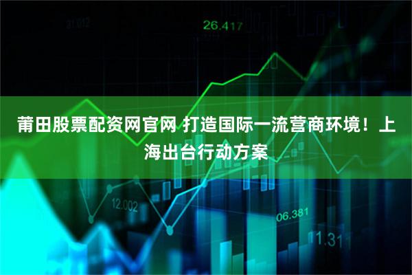 莆田股票配资网官网 打造国际一流营商环境！上海出台行动方案