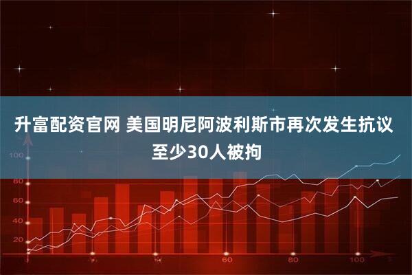 升富配资官网 美国明尼阿波利斯市再次发生抗议 至少30人被拘