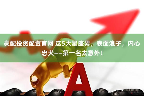 豪配投资配资官网 这5大星座男，表面浪子，内心忠犬——第一名太意外！