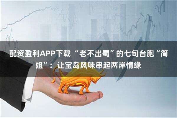 配资盈利APP下载 “老不出蜀”的七旬台胞“简姐”：让宝岛风味串起两岸情缘