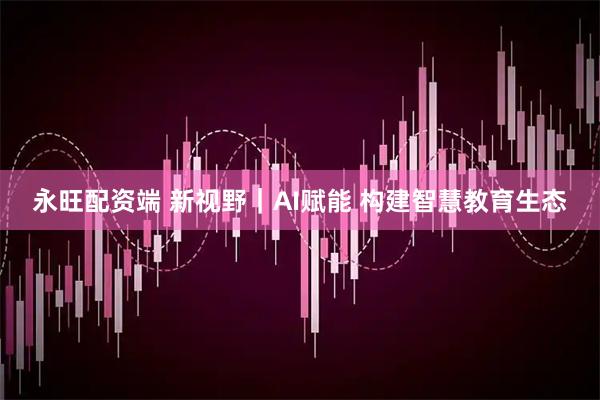 永旺配资端 新视野｜AI赋能 构建智慧教育生态