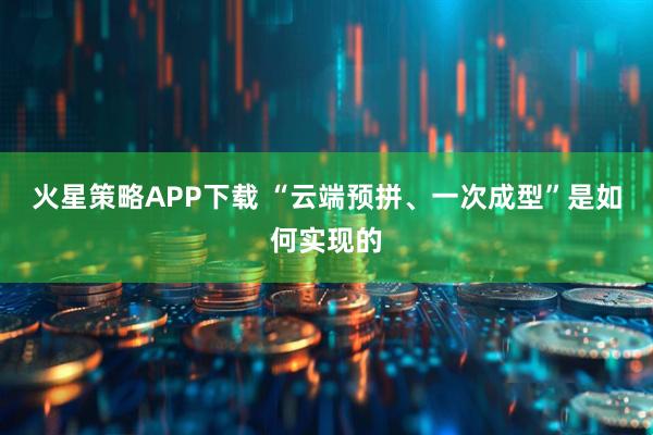 火星策略APP下载 “云端预拼、一次成型”是如何实现的