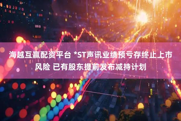 海越互赢配资平台 *ST声讯业绩预亏存终止上市风险 已有股东提前发布减持计划