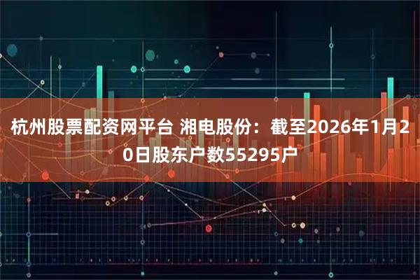 杭州股票配资网平台 湘电股份：截至2026年1月20日股东户数55295户