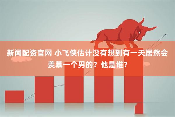 新闻配资官网 小飞侠估计没有想到有一天居然会羡慕一个男的？他是谁？