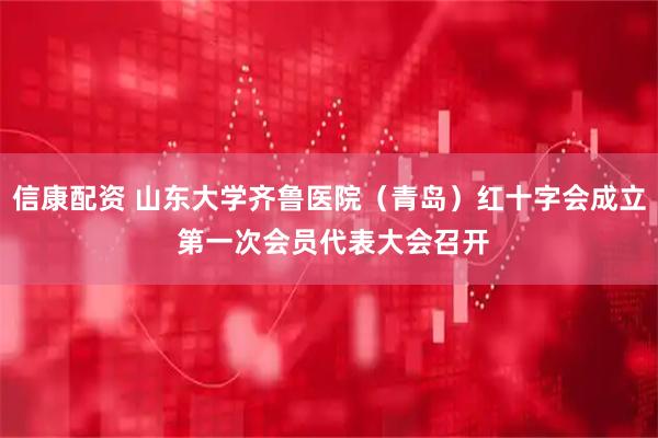 信康配资 山东大学齐鲁医院（青岛）红十字会成立 第一次会员代表大会召开