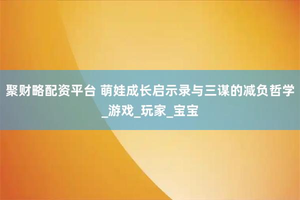 聚财略配资平台 萌娃成长启示录与三谋的减负哲学_游戏_玩家_宝宝