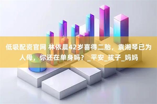 低吸配资官网 林依晨42岁喜得二胎，袁湘琴已为人母，你还在单身吗？_平安_孩子_妈妈