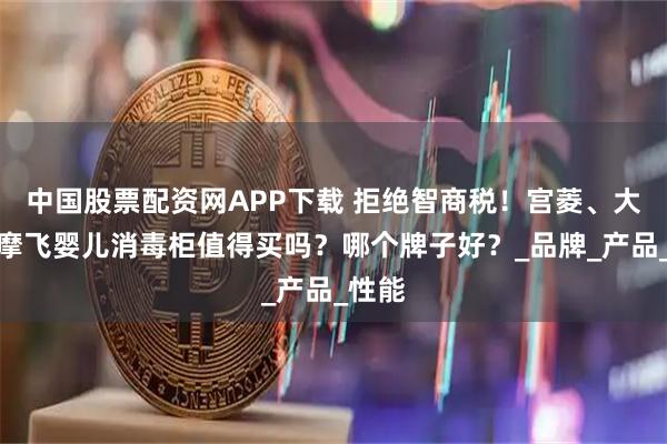 中国股票配资网APP下载 拒绝智商税！宫菱、大宇、摩飞婴儿消毒柜值得买吗？哪个牌子好？_品牌_产品_性能