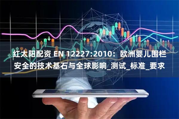 红太阳配资 EN 12227:2010：欧洲婴儿围栏安全的技术基石与全球影响_测试_标准_要求