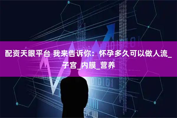 配资天眼平台 我来告诉你：怀孕多久可以做人流_子宫_内膜_营养