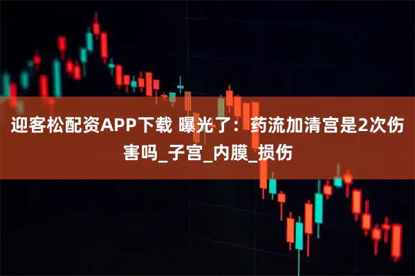 迎客松配资APP下载 曝光了：药流加清宫是2次伤害吗_子宫_内膜_损伤