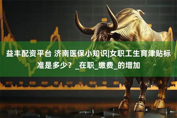 益丰配资平台 济南医保小知识|女职工生育津贴标准是多少？_在职_缴费_的增加