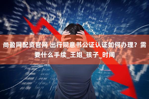 尚盈网配资官网 出行同意书公证认证如何办理？需要什么手续_王姐_孩子_时间