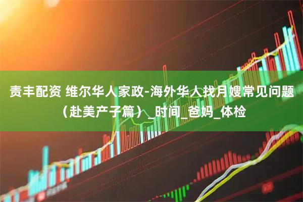 责丰配资 维尔华人家政-海外华人找月嫂常见问题（赴美产子篇）_时间_爸妈_体检