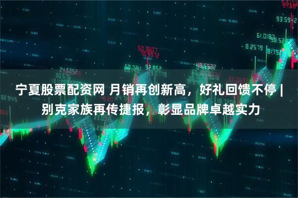宁夏股票配资网 月销再创新高，好礼回馈不停 | 别克家族再传捷报，彰显品牌卓越实力
