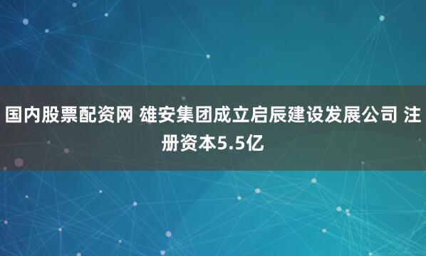 国内股票配资网 雄安集团成立启辰建设发展公司 注册资本5.5亿