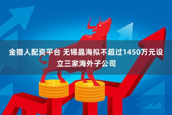金猎人配资平台 无锡晶海拟不超过1450万元设立三家海外子公司