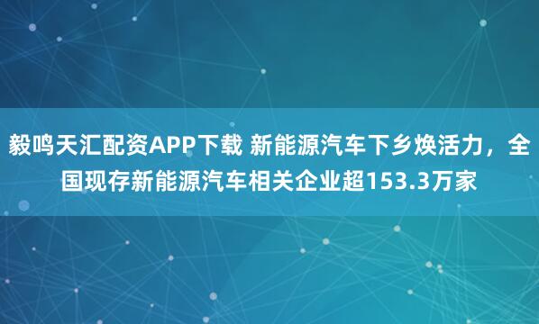 毅鸣天汇配资APP下载 新能源汽车下乡焕活力，全国现存新能源汽车相关企业超153.3万家