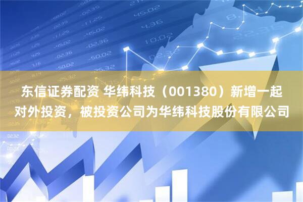 东信证券配资 华纬科技（001380）新增一起对外投资，被投资公司为华纬科技股份有限公司